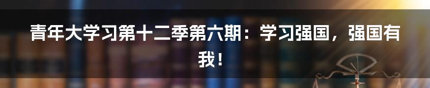 青年大学习第十二季第六期：学习强国，强国有我！