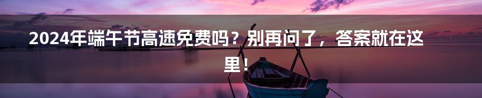 2024年端午节高速免费吗?别再问了,答案就在这里!