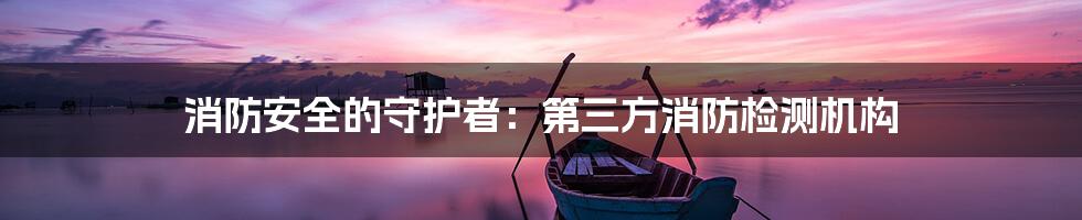 消防安全的守护者:第三方消防检测机构