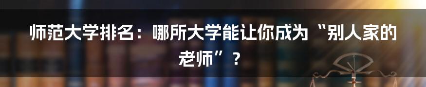 师范大学排名:哪所大学能让你成为“别人家的老师”?