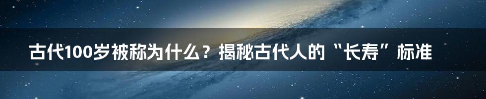 古代100岁被称为什么?揭秘古代人的“长寿”标准