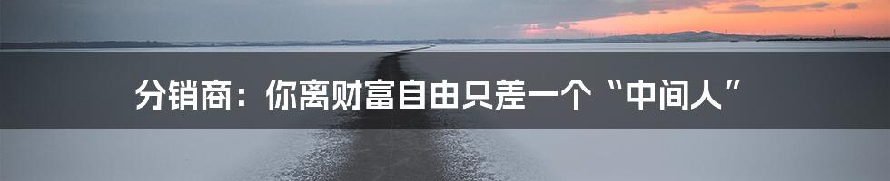 分销商:你离财富自由只差一个“中间人”