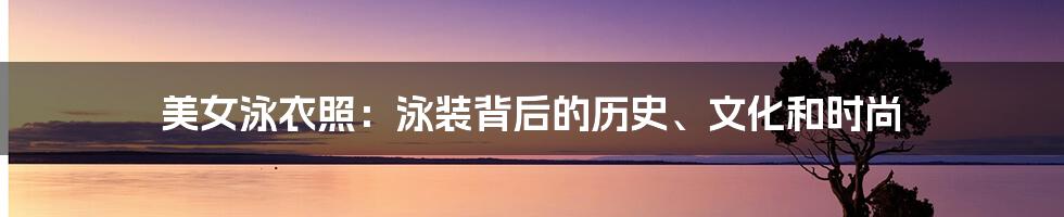 美女泳衣照:泳装背后的历史、文化和时尚