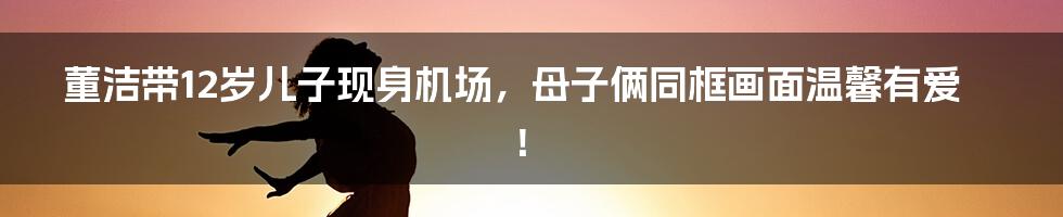 董洁带12岁儿子现身机场,母子俩同框画面温馨有爱!