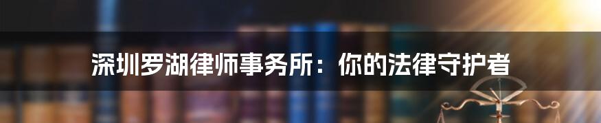 深圳罗湖律师事务所:你的法律守护者