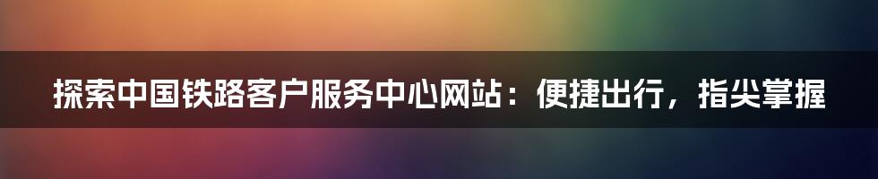 探索中国铁路客户服务中心网站：便捷出行，指尖掌握