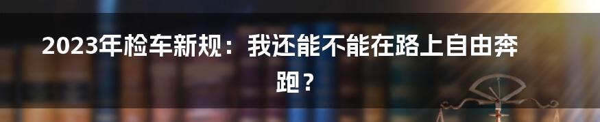 2023年检车新规:我还能不能在路上自由奔跑?