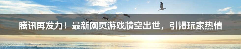 腾讯再发力!最新网页游戏横空出世,引爆玩家热情