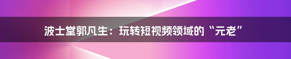 波士堂郭凡生:玩转短视频领域的“元老”
