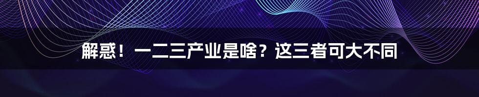 解惑!一二三产业是啥?这三者可大不同
