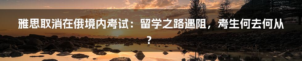 雅思取消在俄境内考试:留学之路遇阻,考生何去何从?