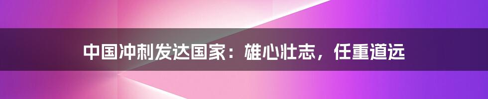 中国冲刺发达国家:雄心壮志,任重道远
