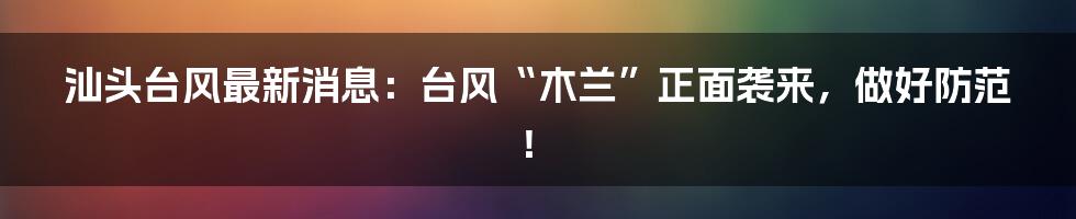 汕头台风最新消息:台风“木兰”正面袭来,做好防范!