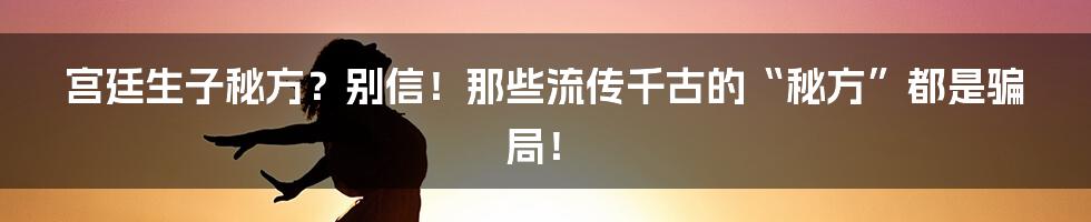 宫廷生子秘方?别信!那些流传千古的“秘方”都是骗局!
