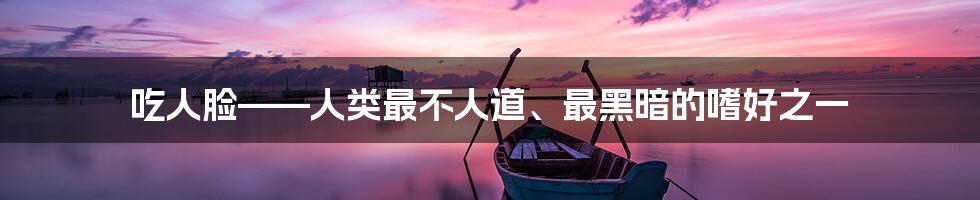 吃人脸——人类最不人道、最黑暗的嗜好之一