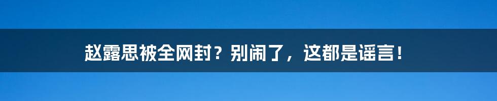 赵露思被全网封?别闹了,这都是谣言!