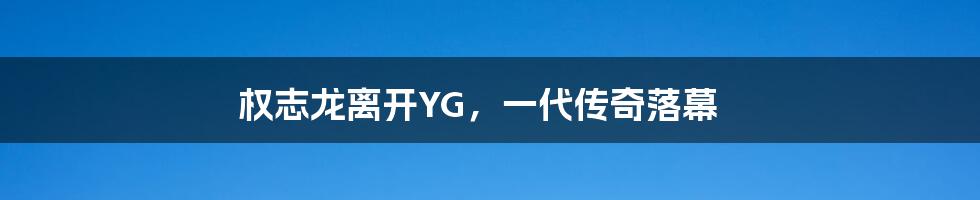 权志龙离开YG,一代传奇落幕