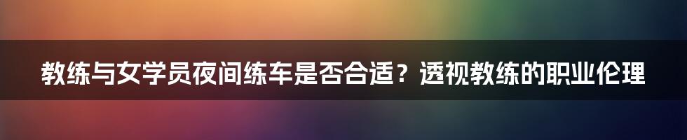 教练与女学员夜间练车是否合适?透视教练的职业伦理