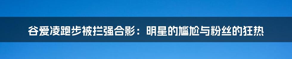 谷爱凌跑步被拦强合影:明星的尴尬与粉丝的狂热
