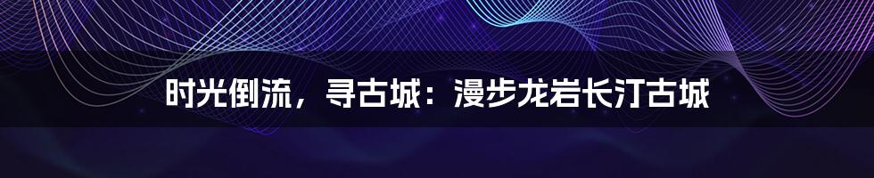 时光倒流,寻古城:漫步龙岩长汀古城
