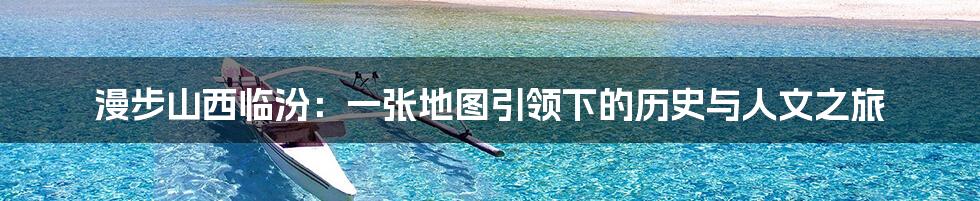 漫步山西临汾:一张地图引领下的历史与人文之旅