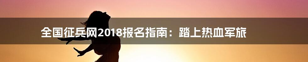 全国征兵网2018报名指南:踏上热血军旅