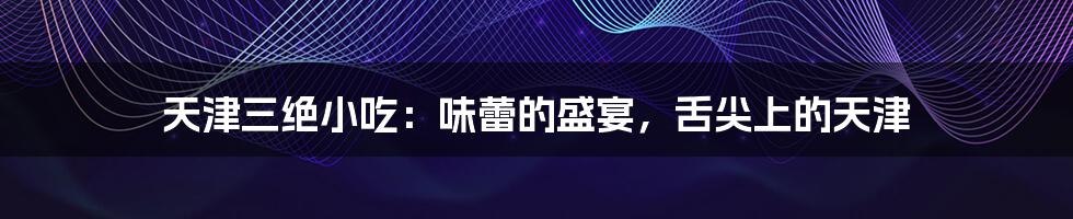 天津三绝小吃:味蕾的盛宴,舌尖上的天津