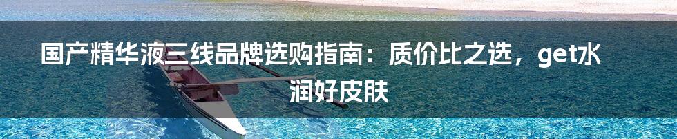 国产精华液三线品牌选购指南:质价比之选,get水润好皮肤