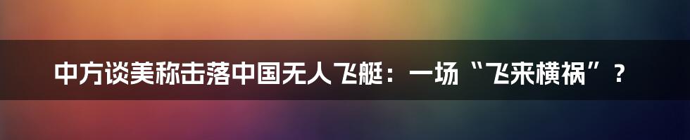 中方谈美称击落中国无人飞艇：一场“飞来横祸”？