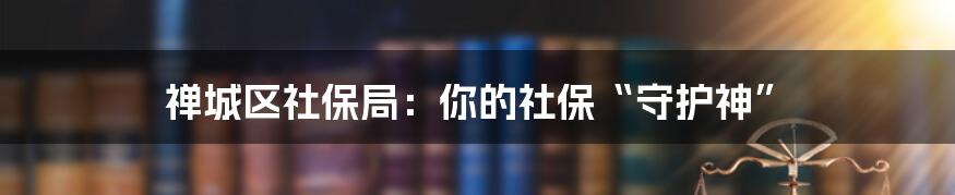 禅城区社保局:你的社保“守护神”