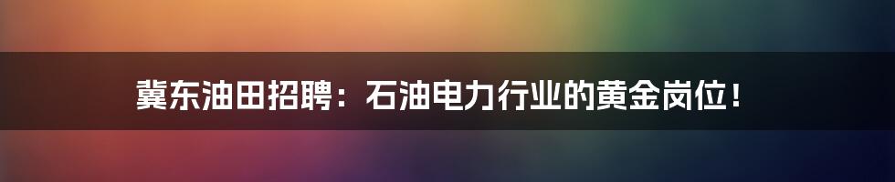 冀东油田招聘:石油电力行业的黄金岗位!