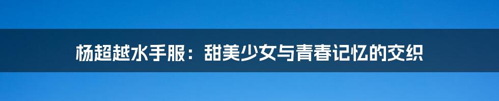 杨超越水手服:甜美少女与青春记忆的交织