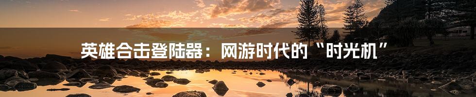 英雄合击登陆器:网游时代的“时光机”