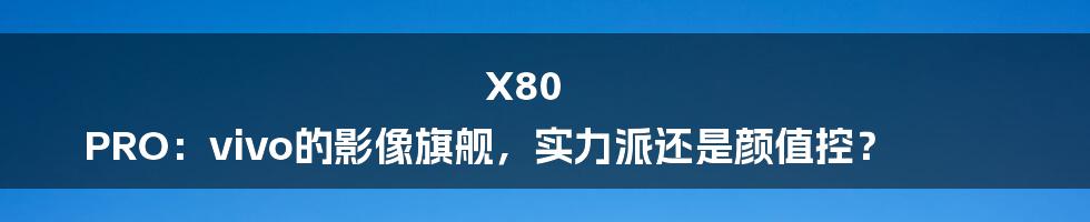 X80 PRO:vivo的影像旗舰,实力派还是颜值控?