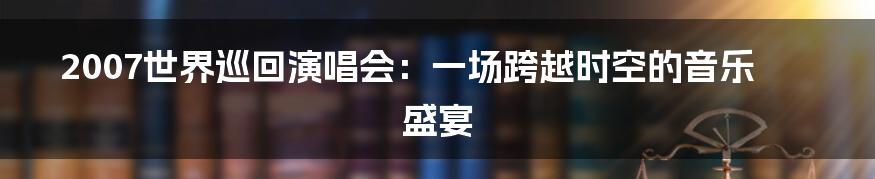 2007世界巡回演唱会:一场跨越时空的音乐盛宴