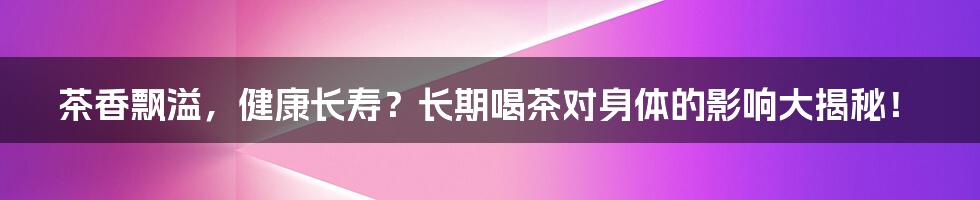 茶香飘溢,健康长寿?长期喝茶对身体的影响大揭秘!