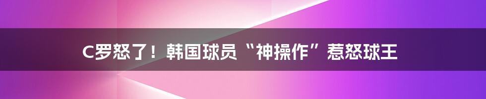 C罗怒了!韩国球员“神操作”惹怒球王