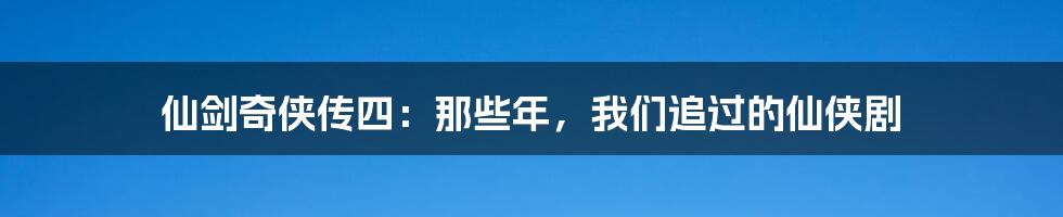 仙剑奇侠传四:那些年,我们追过的仙侠剧