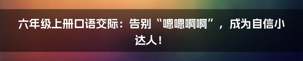 六年级上册口语交际：告别“嗯嗯啊啊”，成为自信小达人！