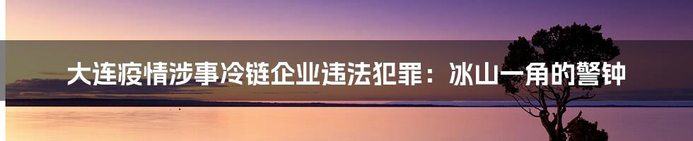 大连疫情涉事冷链企业违法犯罪:冰山一角的警钟