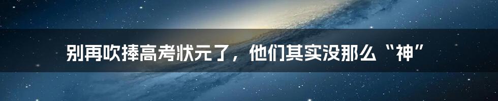 别再吹捧高考状元了，他们其实没那么“神”