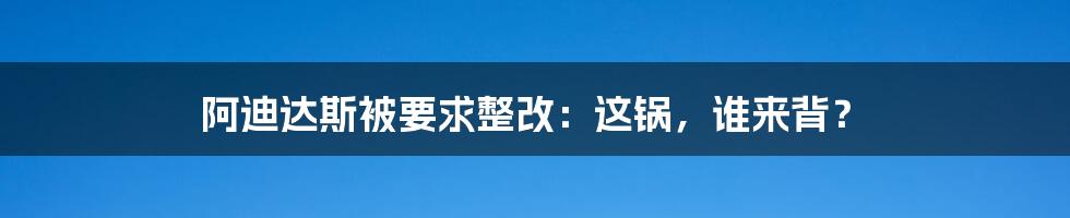 阿迪达斯被要求整改:这锅,谁来背?