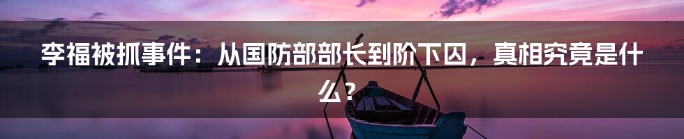 李福被抓事件:从国防部部长到阶下囚,真相究竟是什么?