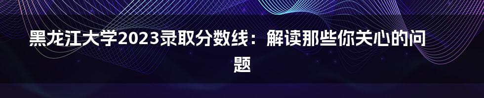 黑龙江大学2023录取分数线：解读那些你关心的问题