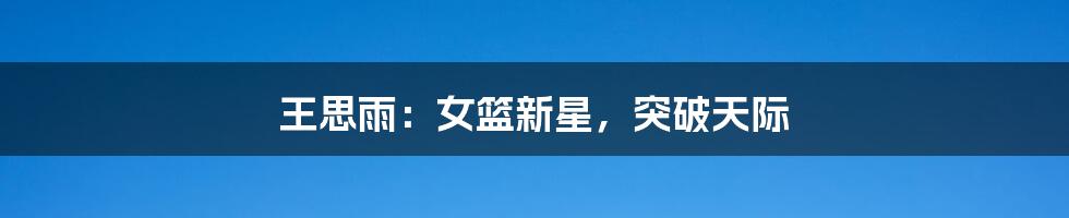 王思雨:女篮新星,突破天际