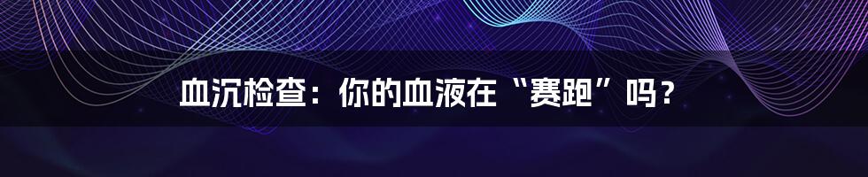 血沉检查:你的血液在“赛跑”吗?
