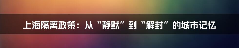 上海隔离政策:从“静默”到“解封”的城市记忆