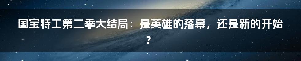 国宝特工第二季大结局:是英雄的落幕,还是新的开始?