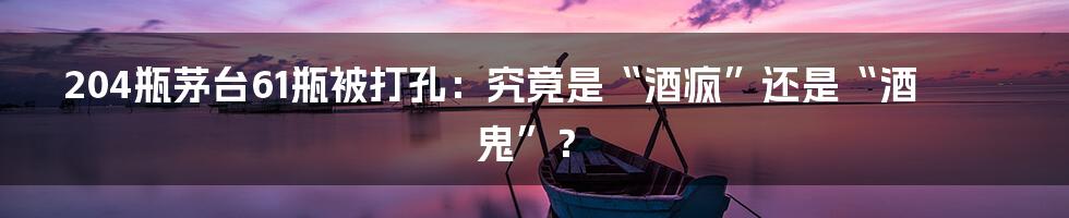 204瓶茅台61瓶被打孔:究竟是“酒疯”还是“酒鬼”?