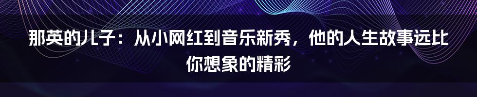 那英的儿子：从小网红到音乐新秀，他的人生故事远比你想象的精彩